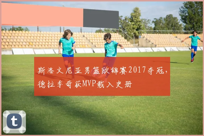 斯洛文尼亚男篮欧锦赛2017夺冠,德拉季奇获MVP载入史册