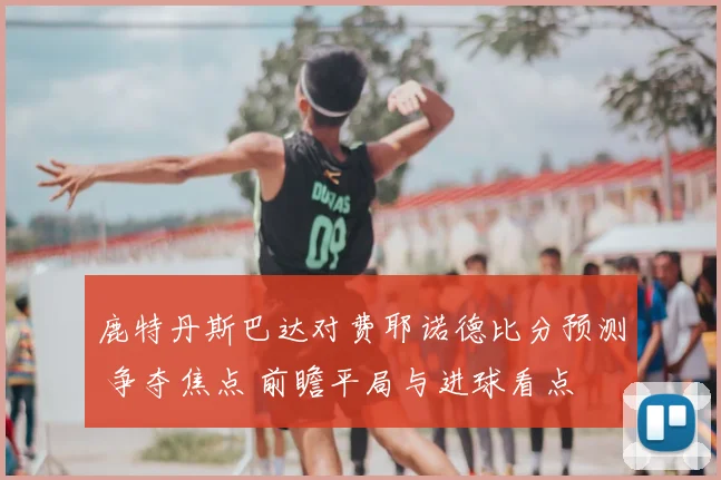 鹿特丹斯巴达对费耶诺德比分预测 争夺焦点 前瞻平局与进球看点