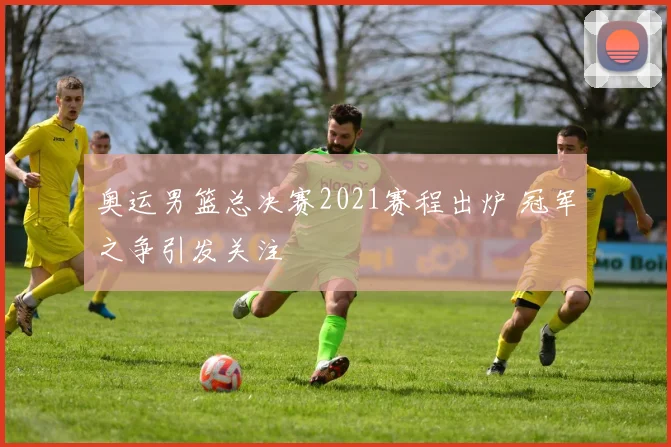 奥运男篮总决赛2021赛程出炉 冠军之争引发关注
