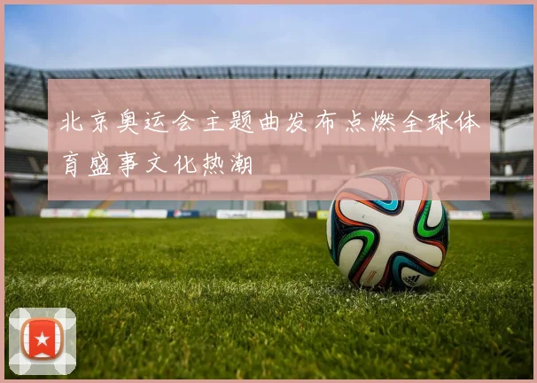 北京奥运会主题曲发布点燃全球体育盛事文化热潮