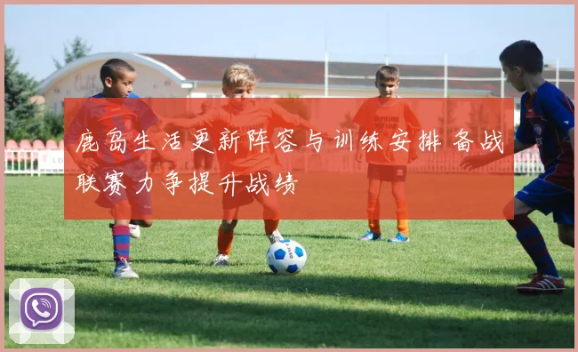 鹿岛生活更新阵容与训练安排 备战联赛力争提升战绩