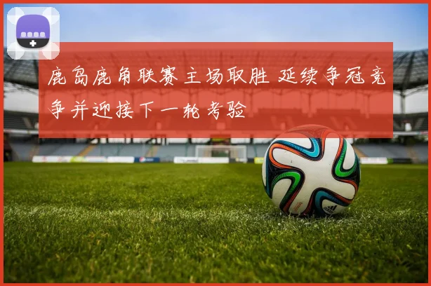鹿岛鹿角联赛主场取胜 延续争冠竞争并迎接下一轮考验