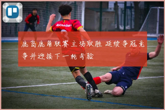 鹿岛鹿角联赛主场取胜 延续争冠竞争并迎接下一轮考验
