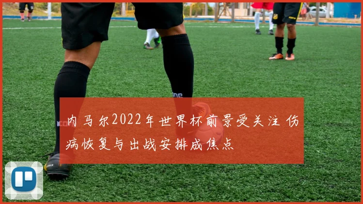 内马尔2022年世界杯前景受关注 伤病恢复与出战安排成焦点