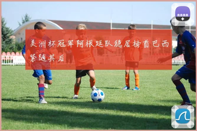美洲杯冠军阿根廷队稳居榜首巴西紧随其后