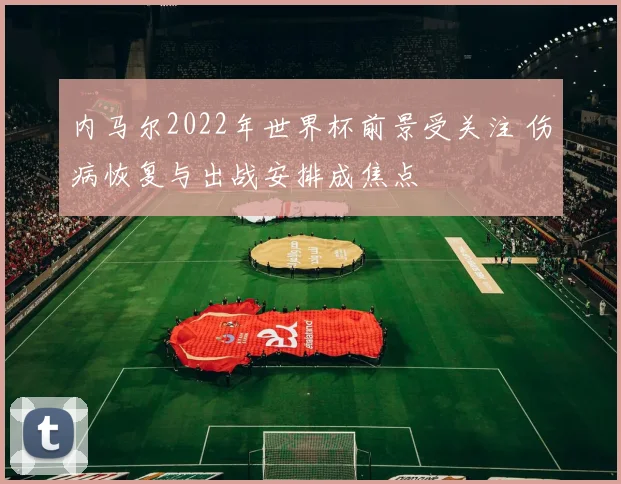 内马尔2022年世界杯前景受关注 伤病恢复与出战安排成焦点