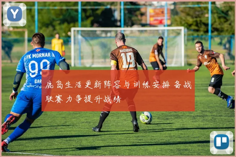 鹿岛生活更新阵容与训练安排 备战联赛力争提升战绩