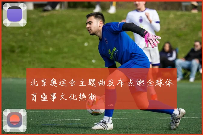 北京奥运会主题曲发布点燃全球体育盛事文化热潮