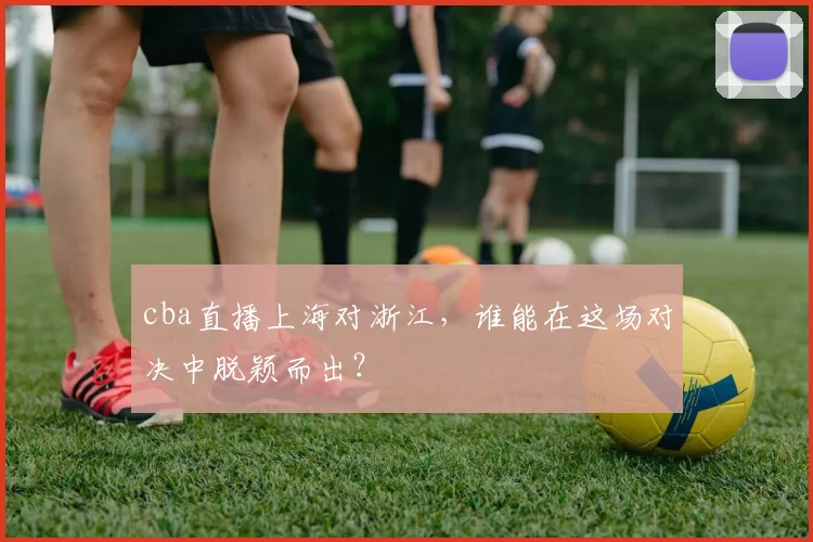 cba直播上海对浙江,谁能在这场对决中脱颖而出?