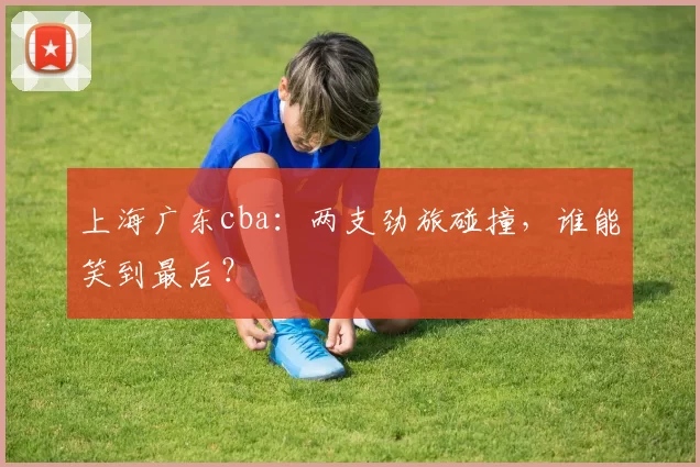 上海广东cba:两支劲旅碰撞,谁能笑到最后?