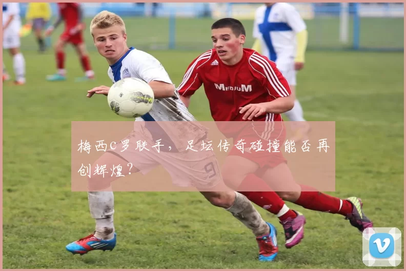 梅西c罗联手，足坛传奇碰撞能否再创辉煌？