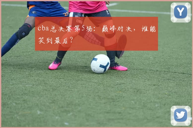 cba总决赛第5场:巅峰对决,谁能笑到最后?