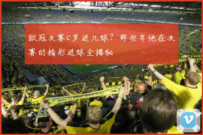 欧冠决赛c罗进几球？那些年他在决赛的精彩进球全揭秘