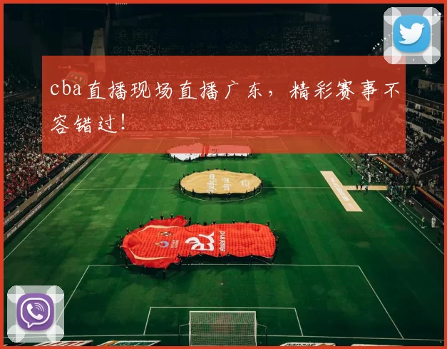 cba直播现场直播广东，精彩赛事不容错过！